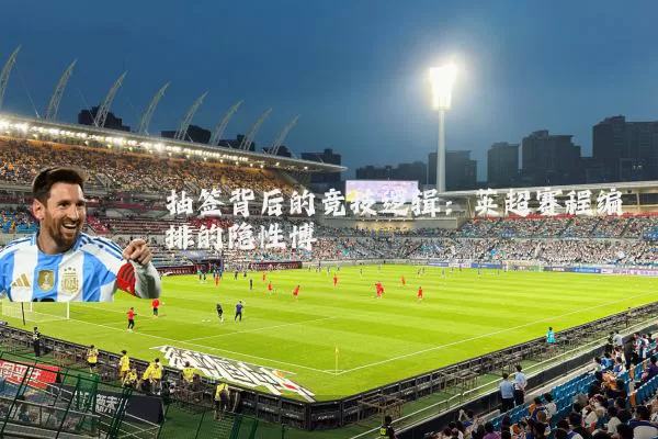 抽签背后的竞技逻辑：英超赛程编排的隐性博弈