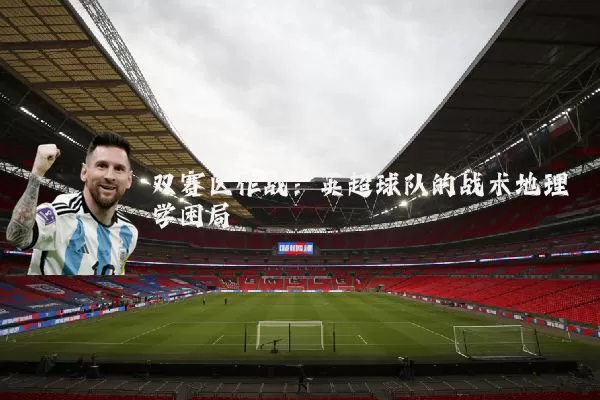 双赛区作战:英超球队的战术地理学困局