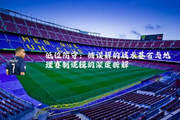 低位防守:被误解的战术基石与地理赛制逻辑的深度拆解