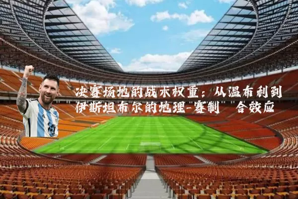 决赛场地的战术权重:从温布利到伊斯坦布尔的地理-赛制耦合效应